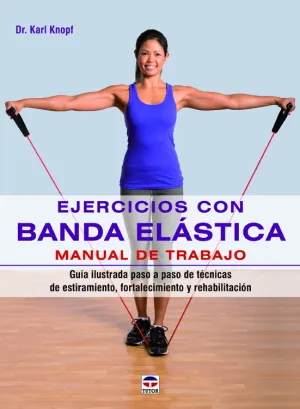 EJERCICIOS CON BANDA ELÁSTICA. MANUAL DE TRABAJO. GUÍA ILUSTRADA PASO A PASO DE TÉCNICAS DE ESTIRAMIENTO, FORTALECIMIENTO